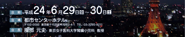 会期：2012年6月29日（金曜日）～6月30日（土曜日）、会場：都市センターホテル　東京都千代田区平河町2-4-1　TEL：03-3265-8211、会長：服部　元史（東京女子医科大学腎臓小児科教授）